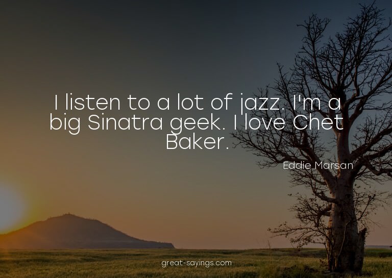 I listen to a lot of jazz. I'm a big Sinatra geek. I lo