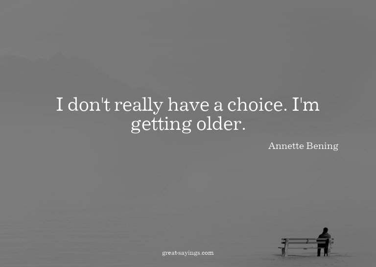 I don't really have a choice. I'm getting older.

