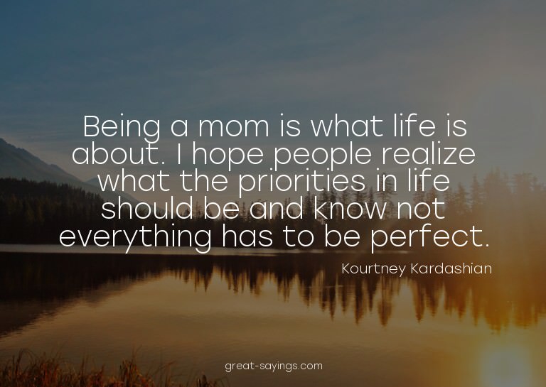 Being a mom is what life is about. I hope people realiz