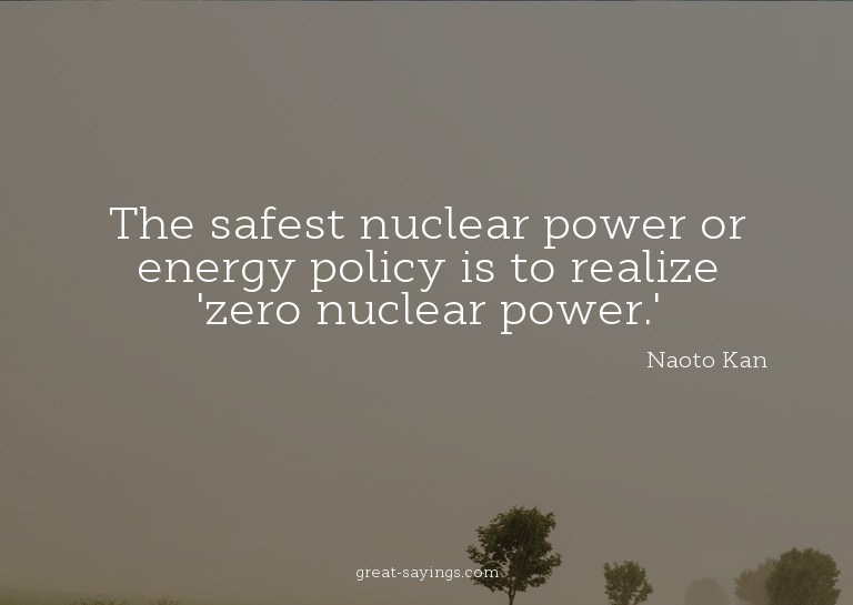 The safest nuclear power or energy policy is to realize