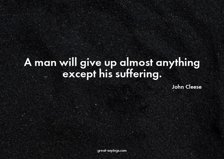 A man will give up almost anything except his suffering