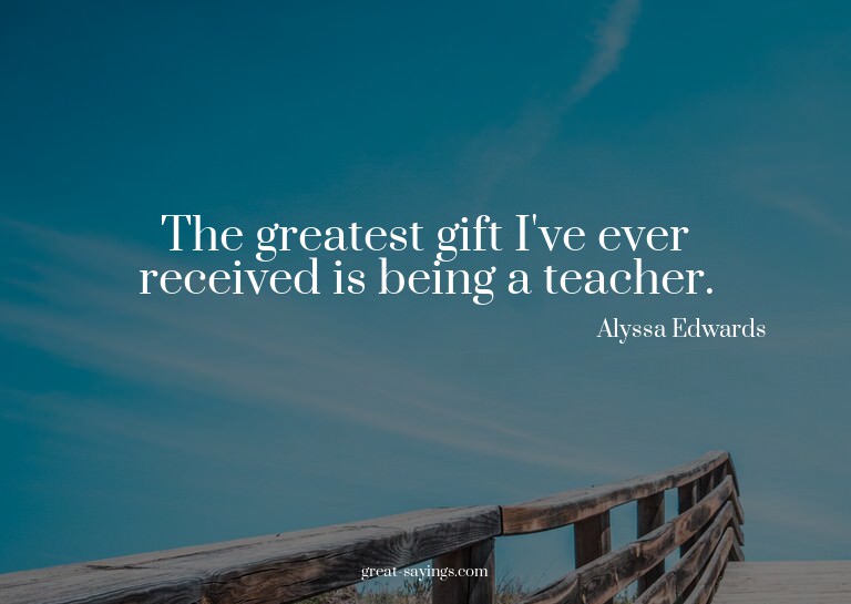 The greatest gift I've ever received is being a teacher