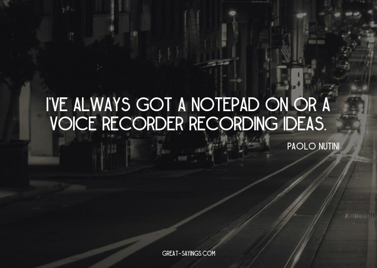 I've always got a notepad on or a voice recorder record