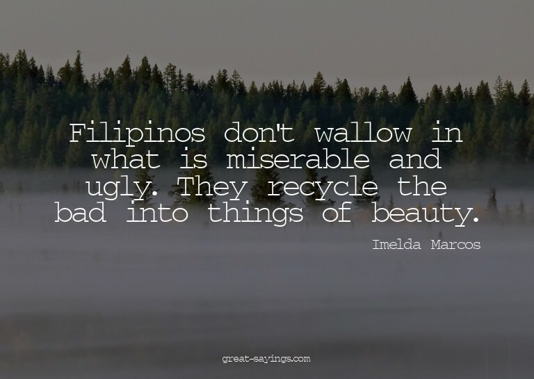 Filipinos don't wallow in what is miserable and ugly. T