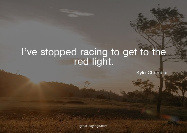I've stopped racing to get to the red light.

