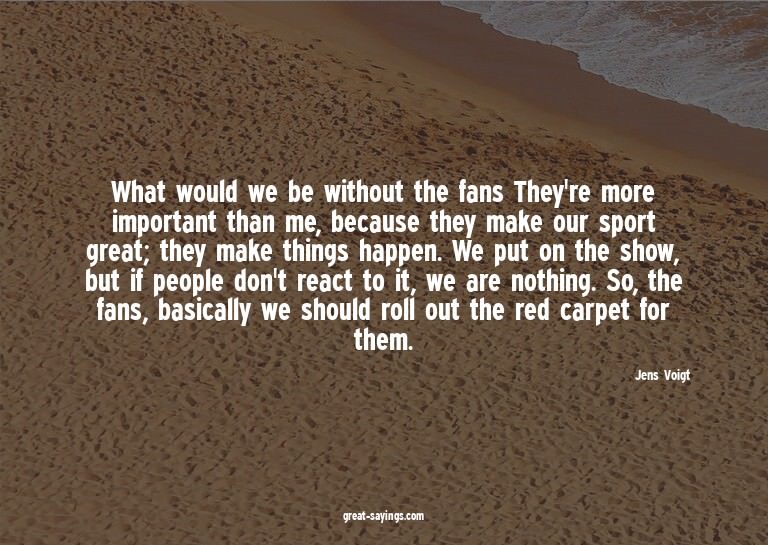 What would we be without the fans? They're more importa