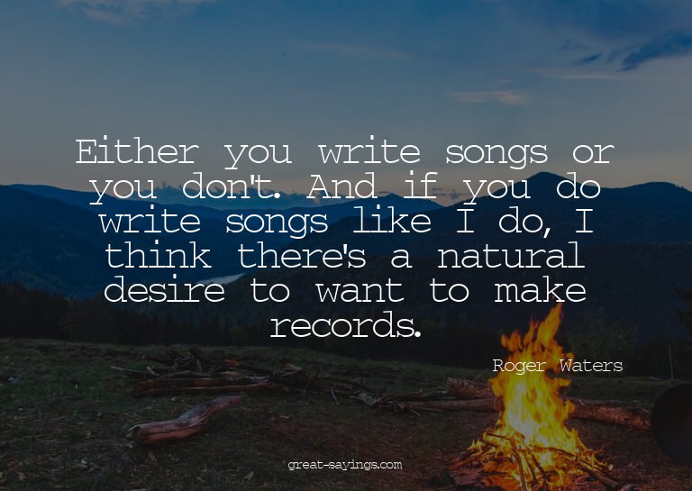 Either you write songs or you don't. And if you do writ