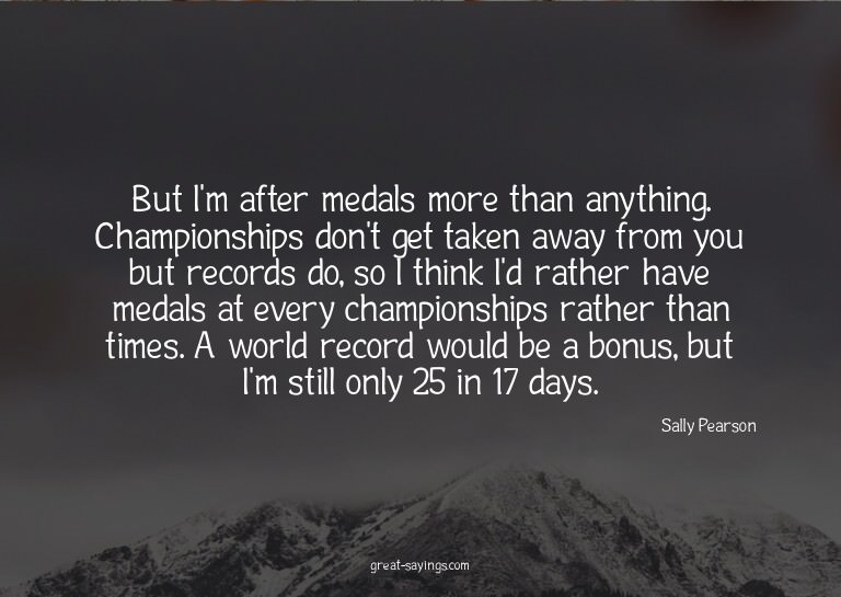 But I'm after medals more than anything. Championships