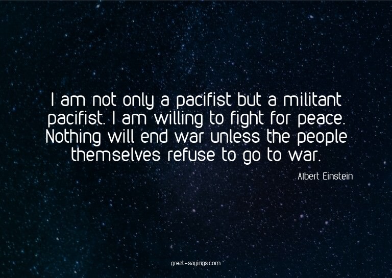I am not only a pacifist but a militant pacifist. I am