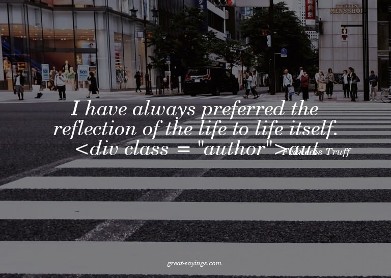I have always preferred the reflection of the life to l