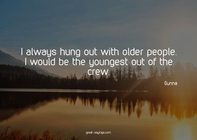I always hung out with older people. I would be the you