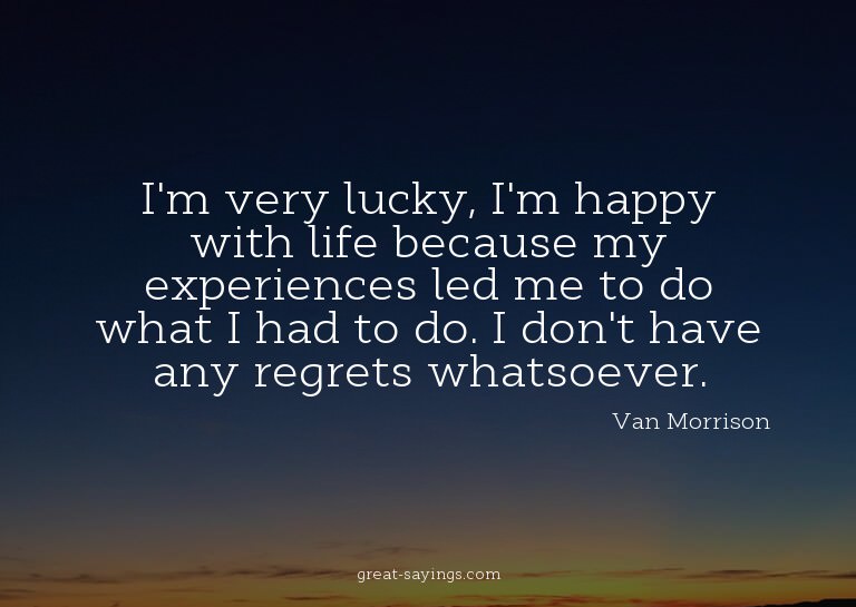I'm very lucky, I'm happy with life because my experien