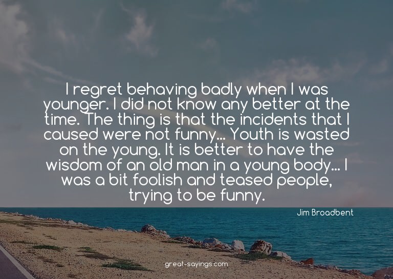 I regret behaving badly when I was younger. I did not k