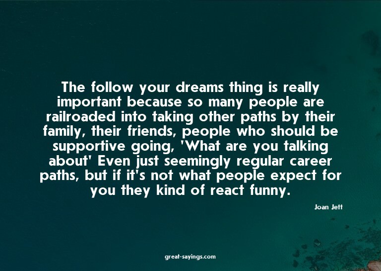 The follow your dreams thing is really important becaus