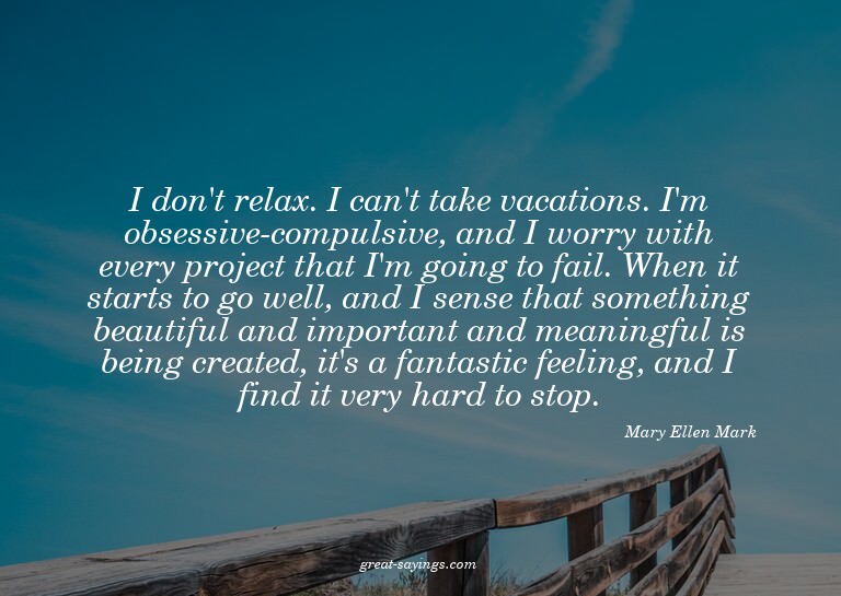 I don't relax. I can't take vacations. I'm obsessive-co