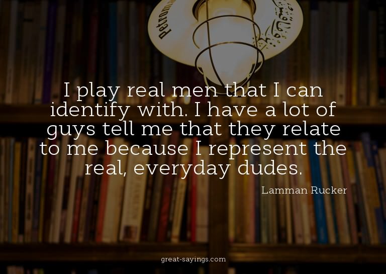 I play real men that I can identify with. I have a lot