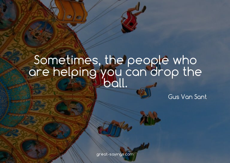 Sometimes, the people who are helping you can drop the