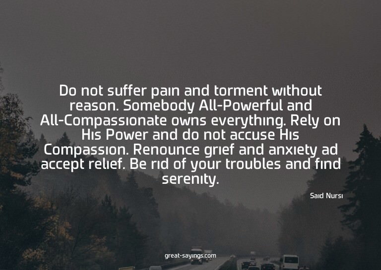 Do not suffer pain and torment without reason. Somebody