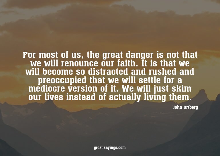 For most of us, the great danger is not that we will re