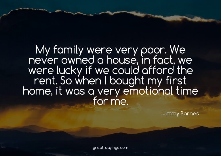 My family were very poor. We never owned a house, in fa