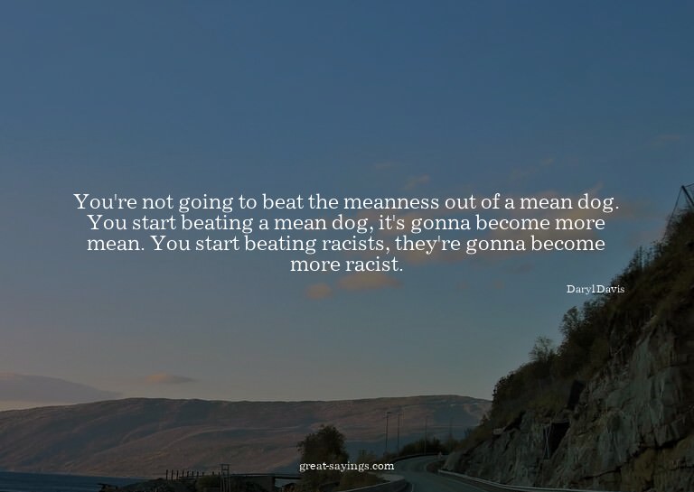 You're not going to beat the meanness out of a mean dog