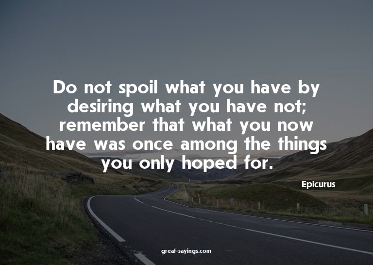 Do not spoil what you have by desiring what you have no