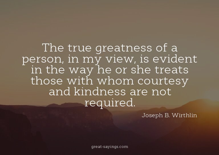 The true greatness of a person, in my view, is evident