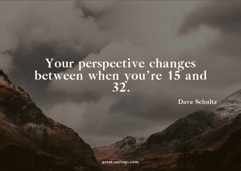 Your perspective changes between when you're 15 and 32.