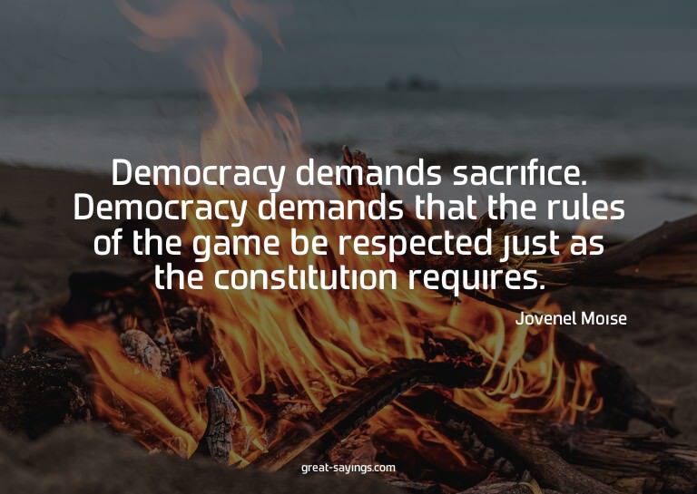 Democracy demands sacrifice. Democracy demands that the