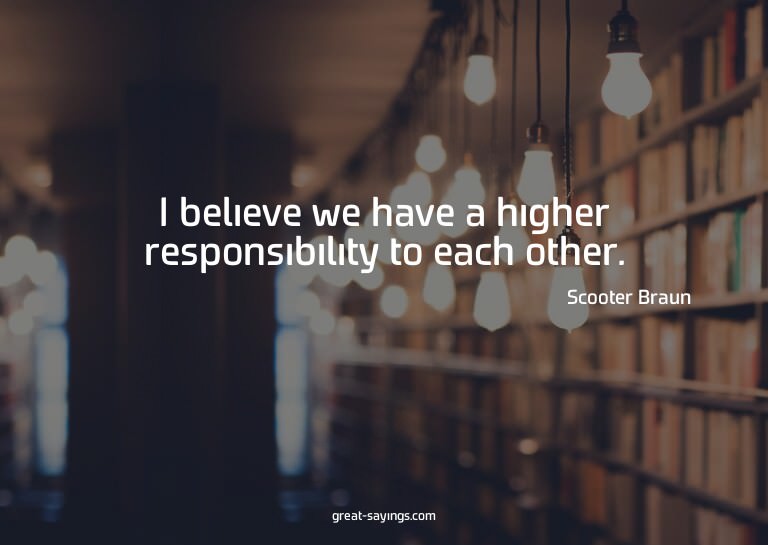 I believe we have a higher responsibility to each other