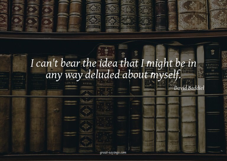 I can't bear the idea that I might be in any way delude