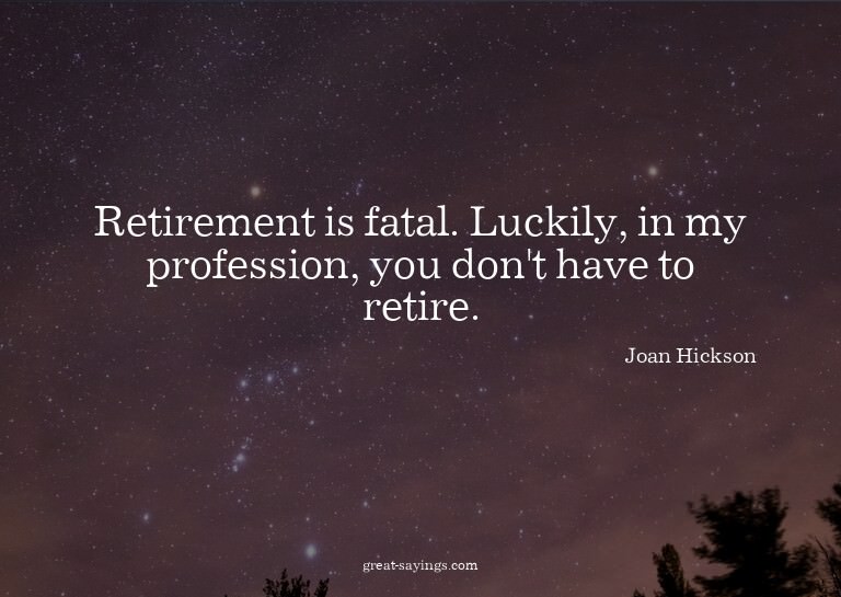 Retirement is fatal. Luckily, in my profession, you don