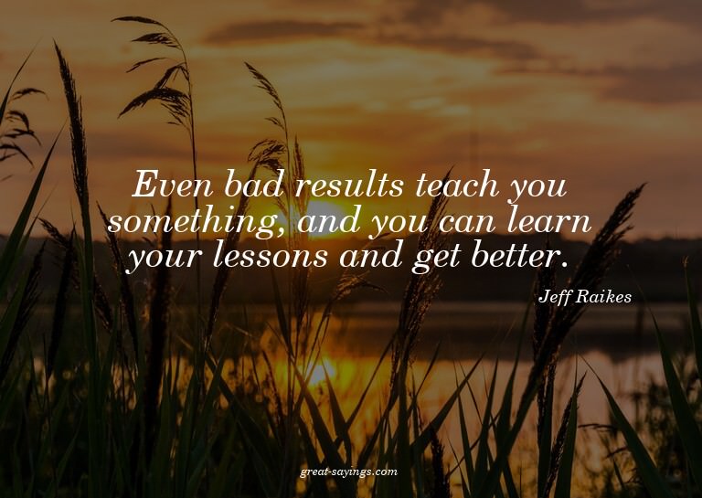 Even bad results teach you something, and you can learn