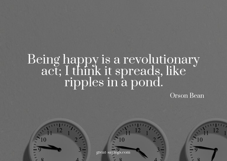 Being happy is a revolutionary act; I think it spreads,