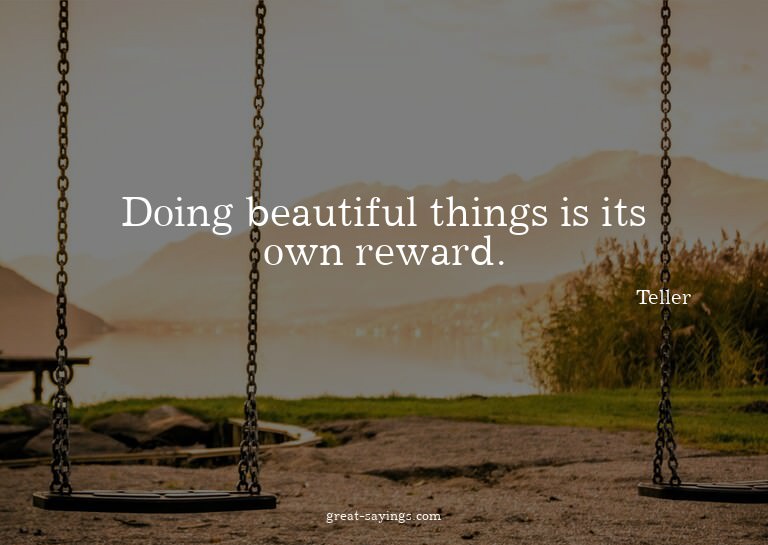 Doing beautiful things is its own reward.

