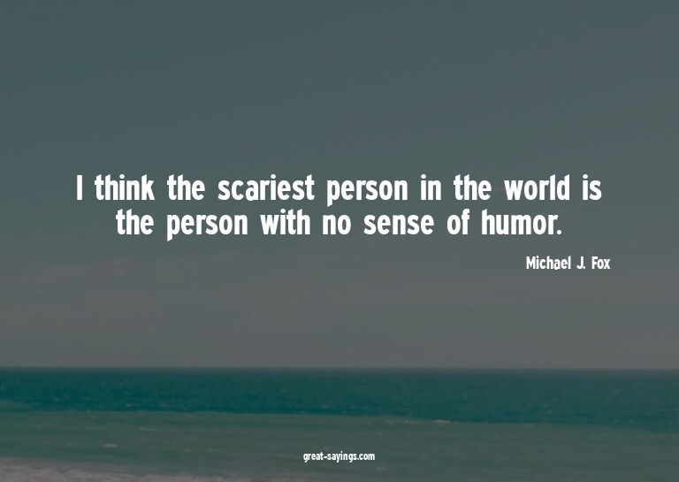 I think the scariest person in the world is the person