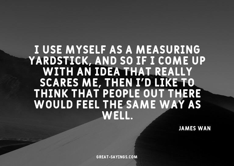 I use myself as a measuring yardstick, and so if I come