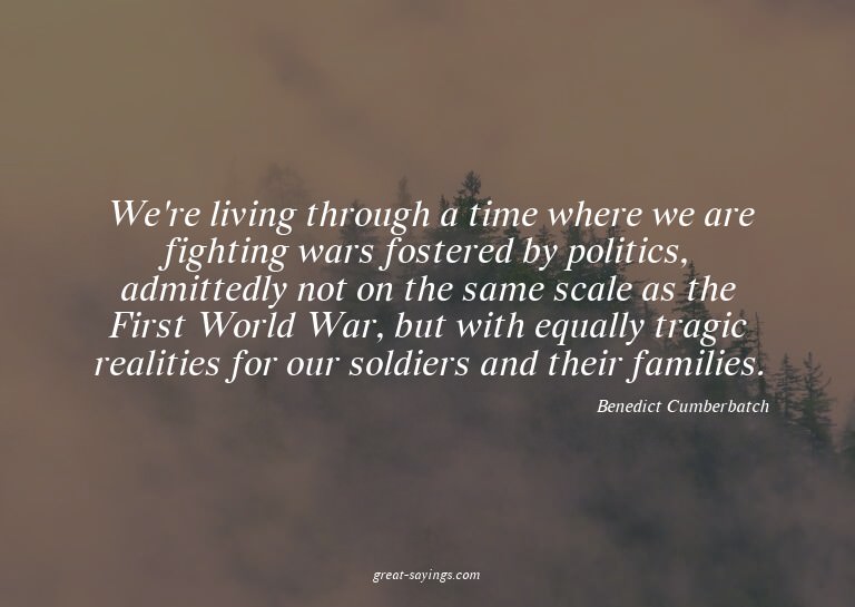 We're living through a time where we are fighting wars