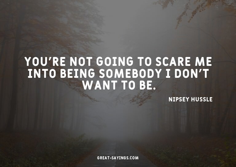 You're not going to scare me into being somebody I don'