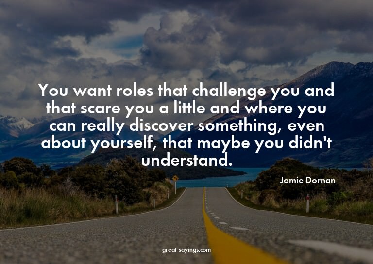 You want roles that challenge you and that scare you a