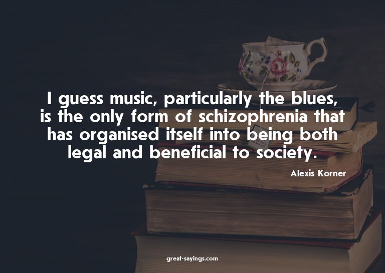 I guess music, particularly the blues, is the only form
