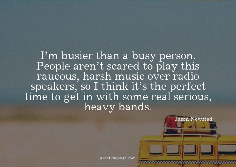 I'm busier than a busy person. People aren't scared to