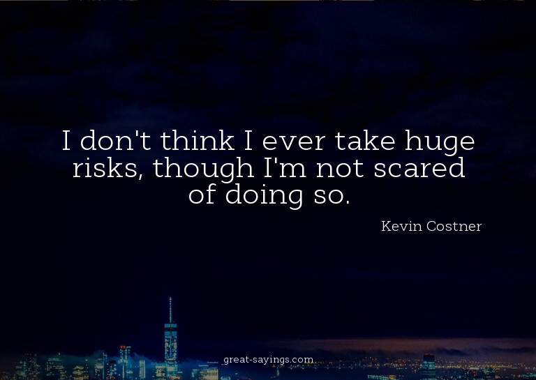 I don't think I ever take huge risks, though I'm not sc