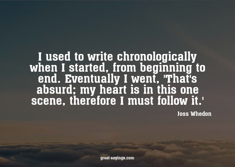 I used to write chronologically when I started, from be