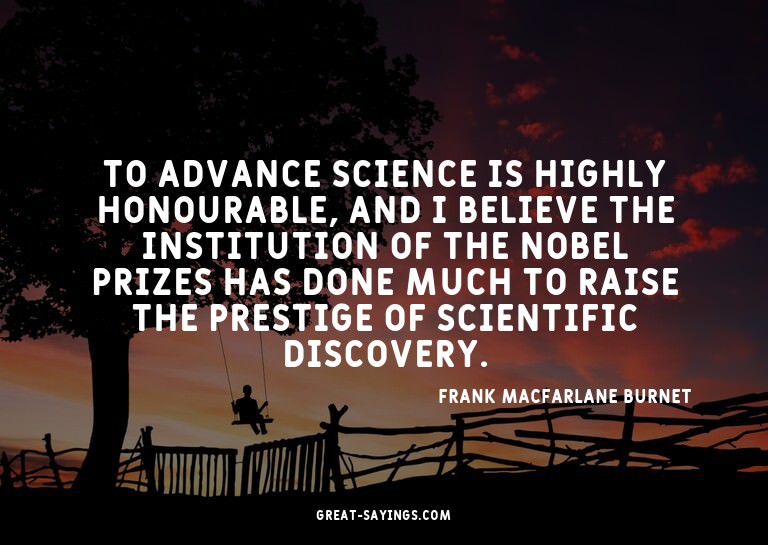 To advance science is highly honourable, and I believe