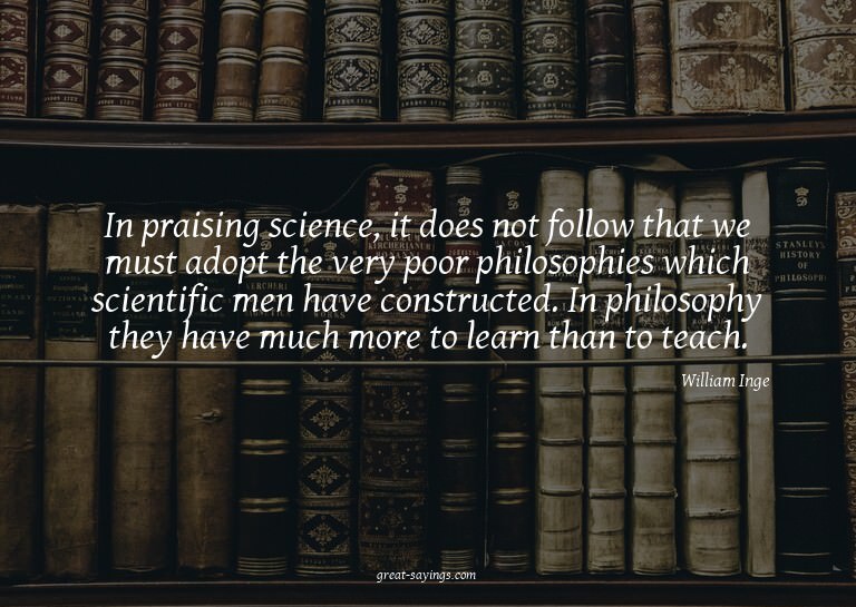 In praising science, it does not follow that we must ad