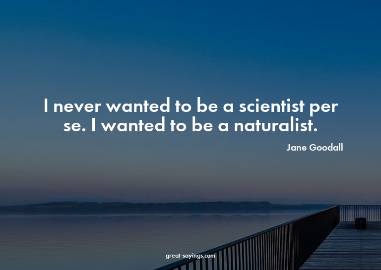 I never wanted to be a scientist per se. I wanted to be
