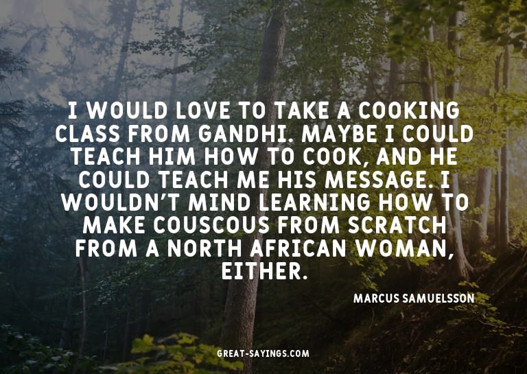 I would love to take a cooking class from Gandhi. Maybe