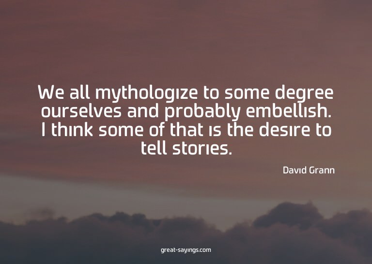 We all mythologize to some degree ourselves and probabl