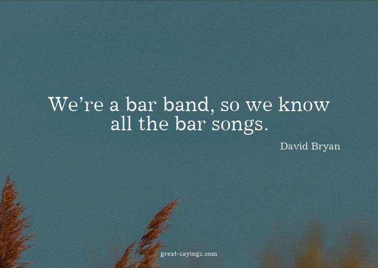 We're a bar band, so we know all the bar songs.

